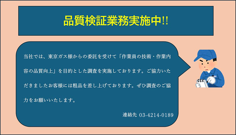 品質検証業務実施中。当社では、東京ガス様からの委託を受けて「作業員の技術・作業内容の品質向上」を目的とした調査を実施しております。ご協力いただきましたお客様には粗品を差し上げております。ぜひ調査のご協力をお願いいたします。連絡先03-4214-0189